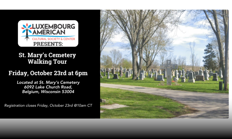 Left: Luxembourg American Cultural Society Logo Text: Presents: St. Mary's Cemetary Walking Tour Friday, October 23rd at 6pm Located at St. Mary’s Cemetery 6092 Lake Church Road, Belgium, Wisconsin 53004 Registration closes Friday, October 23rd @10am CT RIGHT: Image of St. Mary's Cemetery on a cloudy day.
