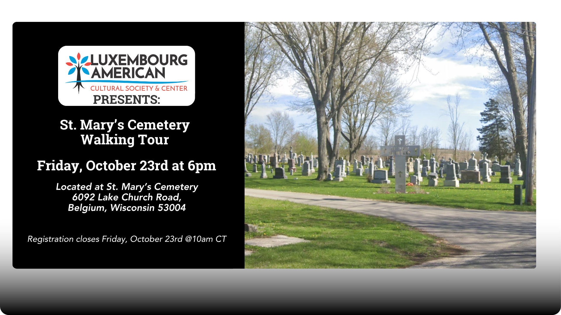 Left: Luxembourg American Cultural Society Logo Text: Presents: St. Mary's Cemetary Walking Tour Friday, October 23rd at 6pm Located at St. Mary’s Cemetery 6092 Lake Church Road, Belgium, Wisconsin 53004 Registration closes Friday, October 23rd @10am CT RIGHT: Image of St. Mary's Cemetery on a cloudy day.